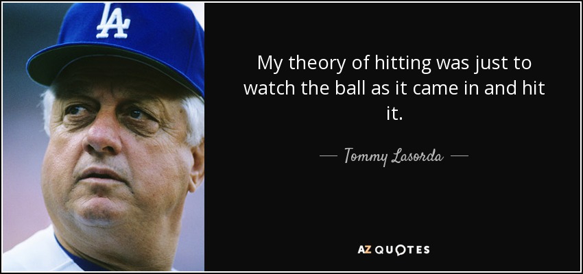 My theory of hitting was just to watch the ball as it came in and hit it. - Tommy Lasorda