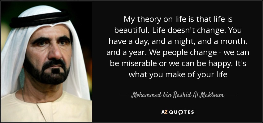 My theory on life is that life is beautiful. Life doesn't change. You have a day, and a night, and a month, and a year. We people change - we can be miserable or we can be happy. It's what you make of your life - Mohammed bin Rashid Al Maktoum