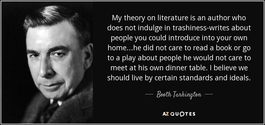 My theory on literature is an author who does not indulge in trashiness-writes about people you could introduce into your own home...he did not care to read a book or go to a play about people he would not care to meet at his own dinner table. I believe we should live by certain standards and ideals. - Booth Tarkington