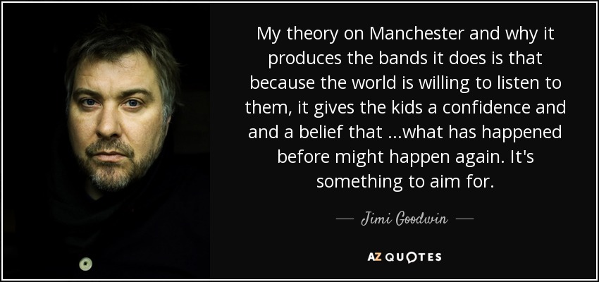 My theory on Manchester and why it produces the bands it does is that because the world is willing to listen to them, it gives the kids a confidence and and a belief that ...what has happened before might happen again. It's something to aim for. - Jimi Goodwin