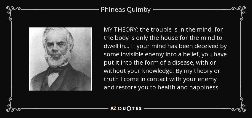 MY THEORY: the trouble is in the mind, for the body is only the house for the mind to dwell in . . . If your mind has been deceived by some invisible enemy into a belief, you have put it into the form of a disease, with or without your knowledge. By my theory or truth I come in contact with your enemy and restore you to health and happiness. - Phineas Quimby