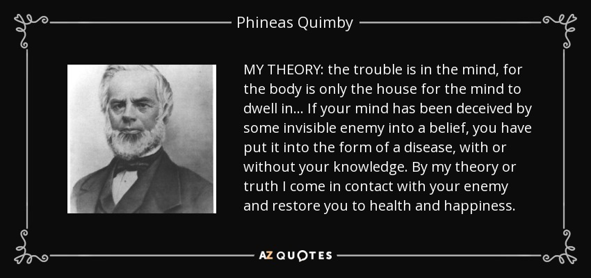 MY THEORY: the trouble is in the mind, for the body is only the house for the mind to dwell in . . . If your mind has been deceived by some invisible enemy into a belief, you have put it into the form of a disease, with or without your knowledge. By my theory or truth I come in contact with your enemy and restore you to health and happiness. - Phineas Quimby