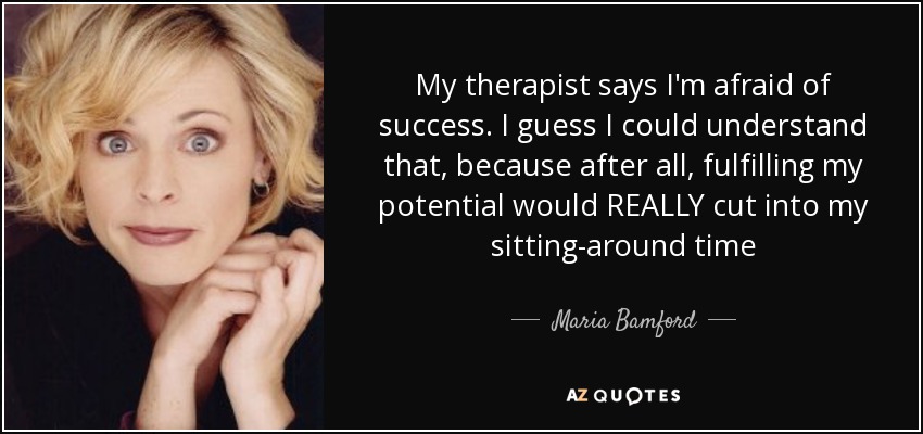 My therapist says I'm afraid of success. I guess I could understand that, because after all, fulfilling my potential would REALLY cut into my sitting-around time - Maria Bamford