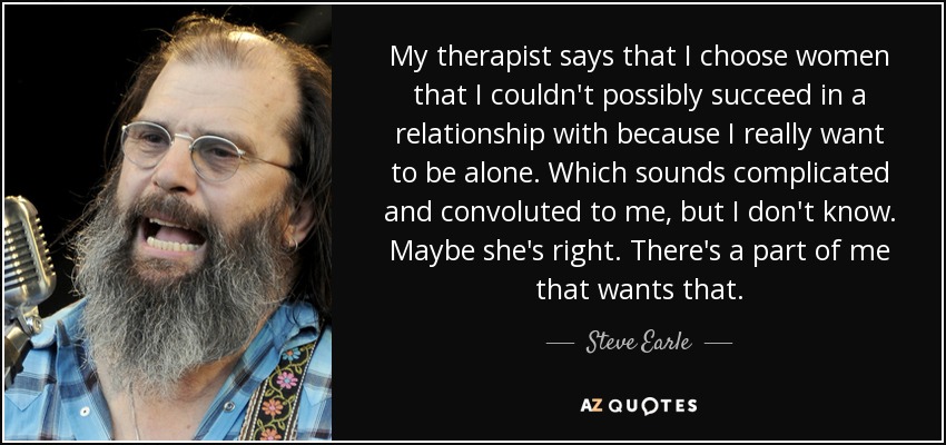 My therapist says that I choose women that I couldn't possibly succeed in a relationship with because I really want to be alone. Which sounds complicated and convoluted to me, but I don't know. Maybe she's right. There's a part of me that wants that. - Steve Earle