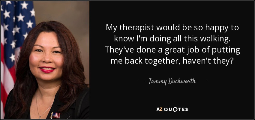 My therapist would be so happy to know I'm doing all this walking. They've done a great job of putting me back together, haven't they? - Tammy Duckworth