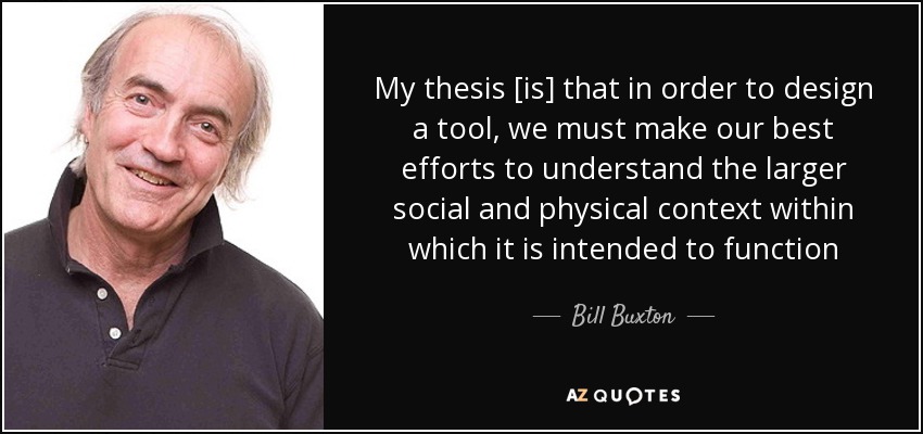 My thesis [is] that in order to design a tool, we must make our best efforts to understand the larger social and physical context within which it is intended to function - Bill Buxton