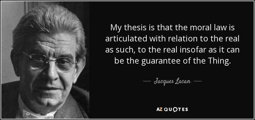 My thesis is that the moral law is articulated with relation to the real as such, to the real insofar as it can be the guarantee of the Thing. - Jacques Lacan