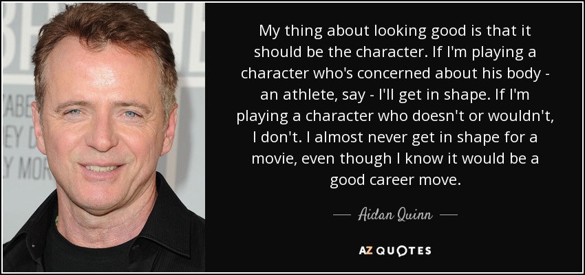 My thing about looking good is that it should be the character. If I'm playing a character who's concerned about his body - an athlete, say - I'll get in shape. If I'm playing a character who doesn't or wouldn't, I don't. I almost never get in shape for a movie, even though I know it would be a good career move. - Aidan Quinn