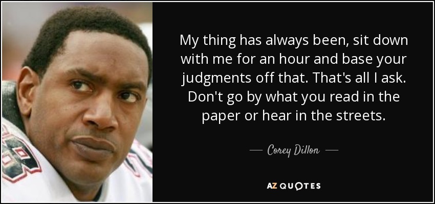 My thing has always been, sit down with me for an hour and base your judgments off that. That's all I ask. Don't go by what you read in the paper or hear in the streets. - Corey Dillon