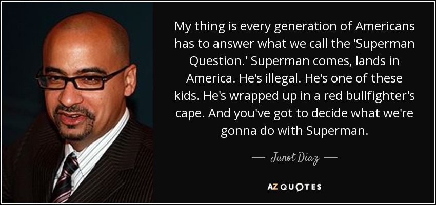 My thing is every generation of Americans has to answer what we call the 'Superman Question.' Superman comes, lands in America. He's illegal. He's one of these kids. He's wrapped up in a red bullfighter's cape. And you've got to decide what we're gonna do with Superman. - Junot Diaz