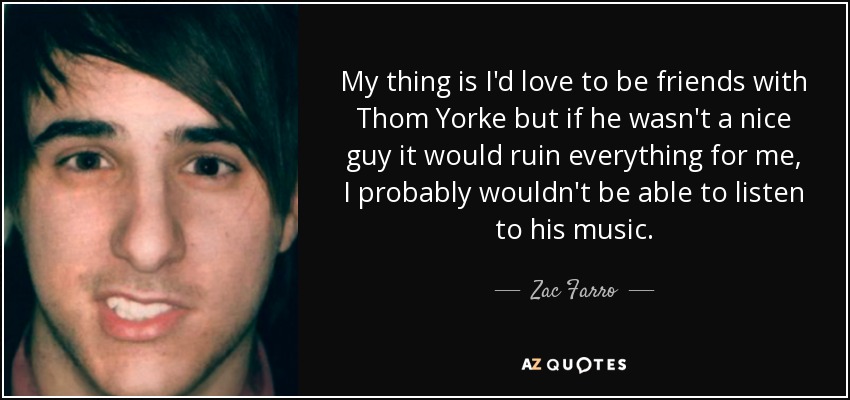 My thing is I'd love to be friends with Thom Yorke but if he wasn't a nice guy it would ruin everything for me, I probably wouldn't be able to listen to his music. - Zac Farro