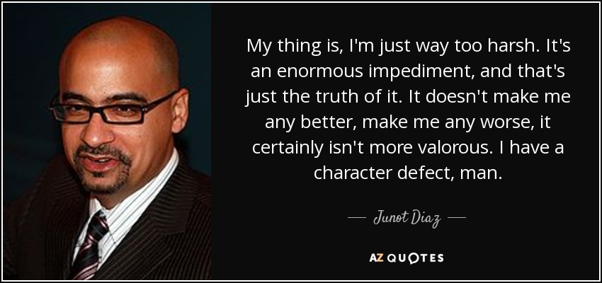 My thing is, I'm just way too harsh. It's an enormous impediment, and that's just the truth of it. It doesn't make me any better, make me any worse, it certainly isn't more valorous. I have a character defect, man. - Junot Diaz