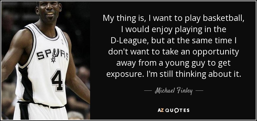 My thing is, I want to play basketball, I would enjoy playing in the D-League, but at the same time I don't want to take an opportunity away from a young guy to get exposure. I'm still thinking about it. - Michael Finley