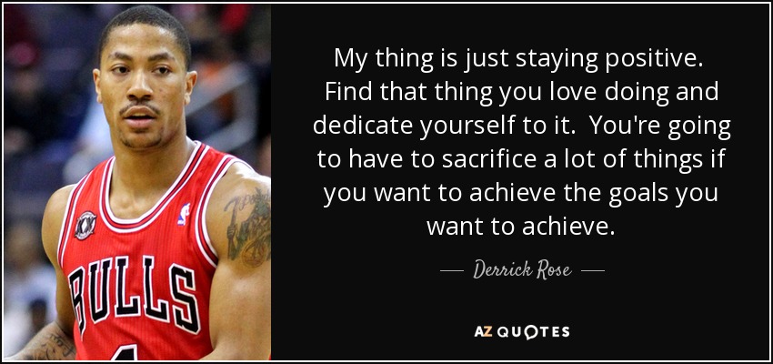 My thing is just staying positive. Find that thing you love doing and dedicate yourself to it. You're going to have to sacrifice a lot of things if you want to achieve the goals you want to achieve. - Derrick Rose