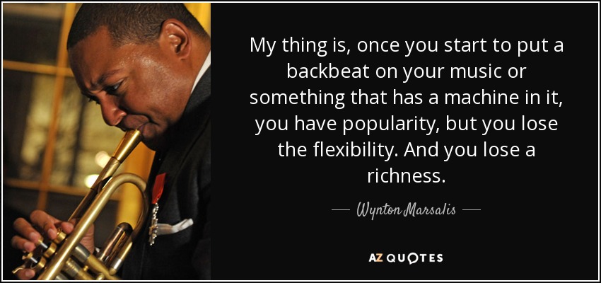 My thing is, once you start to put a backbeat on your music or something that has a machine in it, you have popularity, but you lose the flexibility. And you lose a richness. - Wynton Marsalis