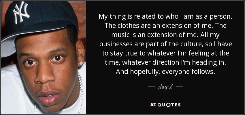 My thing is related to who I am as a person. The clothes are an extension of me. The music is an extension of me. All my businesses are part of the culture, so I have to stay true to whatever I'm feeling at the time, whatever direction I'm heading in. And hopefully, everyone follows. - Jay-Z
