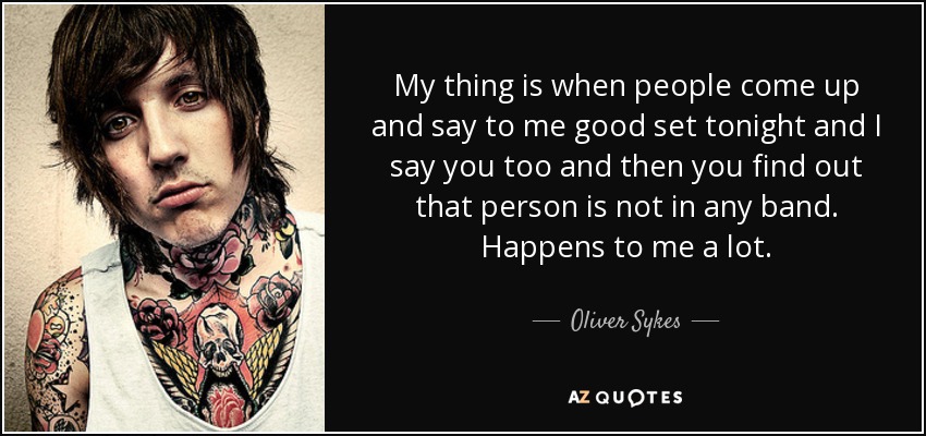 My thing is when people come up and say to me good set tonight and I say you too and then you find out that person is not in any band. Happens to me a lot. - Oliver Sykes