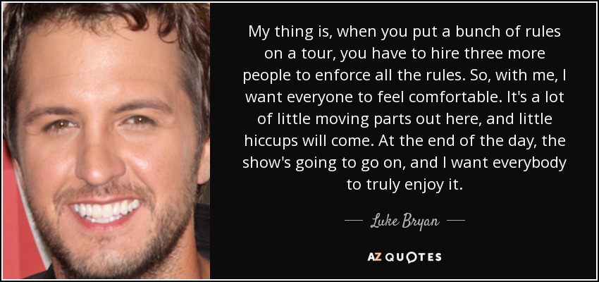 My thing is, when you put a bunch of rules on a tour, you have to hire three more people to enforce all the rules. So, with me, I want everyone to feel comfortable. It's a lot of little moving parts out here, and little hiccups will come. At the end of the day, the show's going to go on, and I want everybody to truly enjoy it. - Luke Bryan