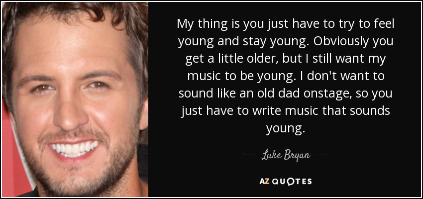 My thing is you just have to try to feel young and stay young. Obviously you get a little older, but I still want my music to be young. I don't want to sound like an old dad onstage, so you just have to write music that sounds young. - Luke Bryan
