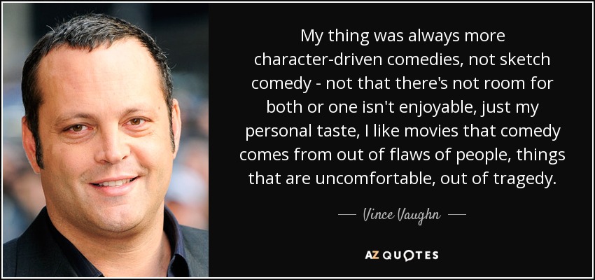 My thing was always more character-driven comedies, not sketch comedy - not that there's not room for both or one isn't enjoyable, just my personal taste, I like movies that comedy comes from out of flaws of people, things that are uncomfortable, out of tragedy. - Vince Vaughn