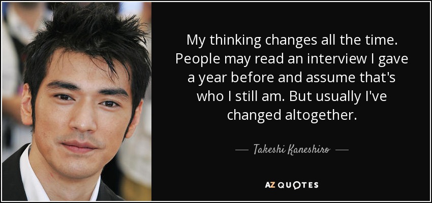 My thinking changes all the time. People may read an interview I gave a year before and assume that's who I still am. But usually I've changed altogether. - Takeshi Kaneshiro