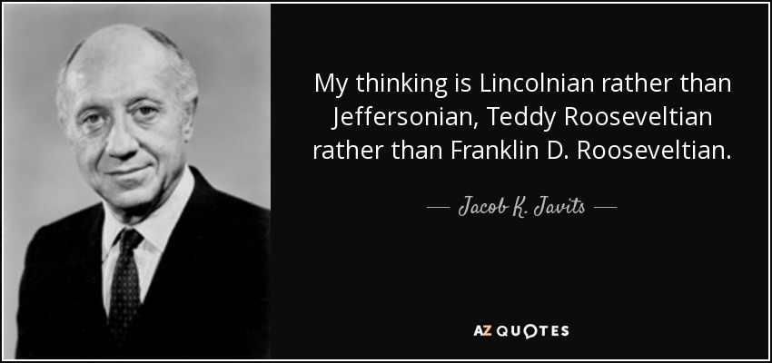 My thinking is Lincolnian rather than Jeffersonian, Teddy Rooseveltian rather than Franklin D. Rooseveltian. - Jacob K. Javits