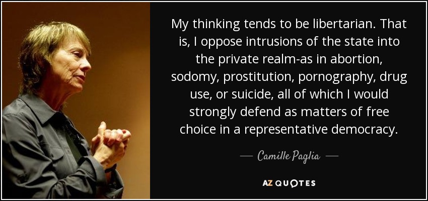 My thinking tends to be libertarian. That is, I oppose intrusions of the state into the private realm-as in abortion, sodomy, prostitution, pornography, drug use, or suicide, all of which I would strongly defend as matters of free choice in a representative democracy. - Camille Paglia