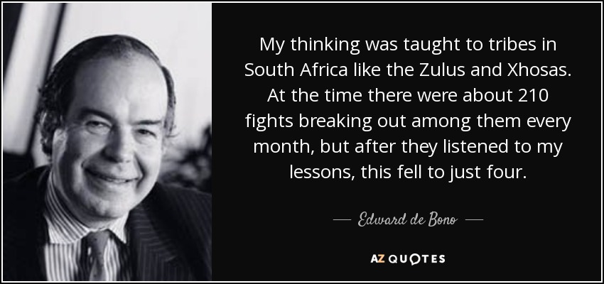 My thinking was taught to tribes in South Africa like the Zulus and Xhosas. At the time there were about 210 fights breaking out among them every month, but after they listened to my lessons, this fell to just four. - Edward de Bono