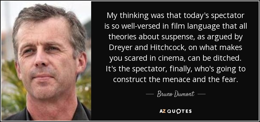 My thinking was that today's spectator is so well-versed in film language that all theories about suspense, as argued by Dreyer and Hitchcock, on what makes you scared in cinema, can be ditched. It's the spectator, finally, who's going to construct the menace and the fear. - Bruno Dumont