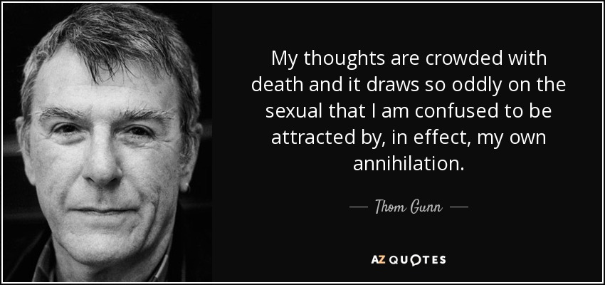 My thoughts are crowded with death and it draws so oddly on the sexual that I am confused to be attracted by, in effect, my own annihilation. - Thom Gunn