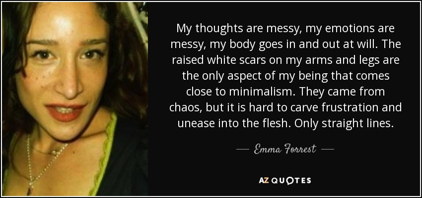 My thoughts are messy, my emotions are messy, my body goes in and out at will. The raised white scars on my arms and legs are the only aspect of my being that comes close to minimalism. They came from chaos, but it is hard to carve frustration and unease into the flesh. Only straight lines. - Emma Forrest