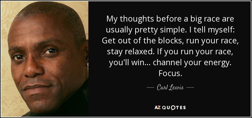 My thoughts before a big race are usually pretty simple. I tell myself: Get out of the blocks, run your race, stay relaxed. If you run your race, you'll win... channel your energy. Focus. - Carl Lewis