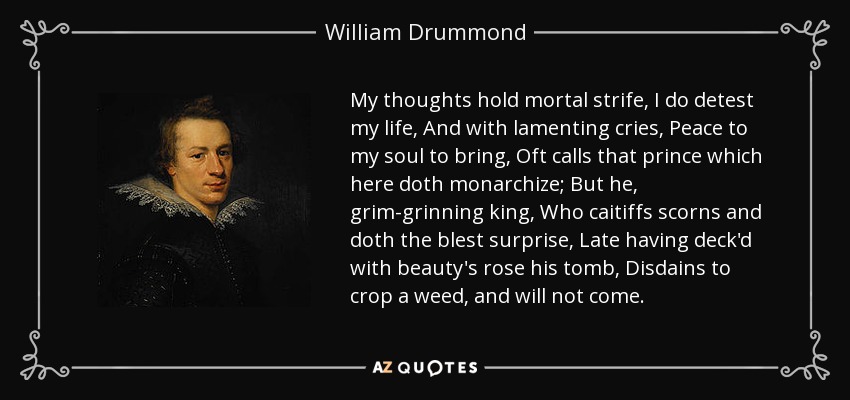 My thoughts hold mortal strife, I do detest my life, And with lamenting cries, Peace to my soul to bring, Oft calls that prince which here doth monarchize; But he, grim-grinning king, Who caitiffs scorns and doth the blest surprise, Late having deck'd with beauty's rose his tomb, Disdains to crop a weed, and will not come. - William Drummond