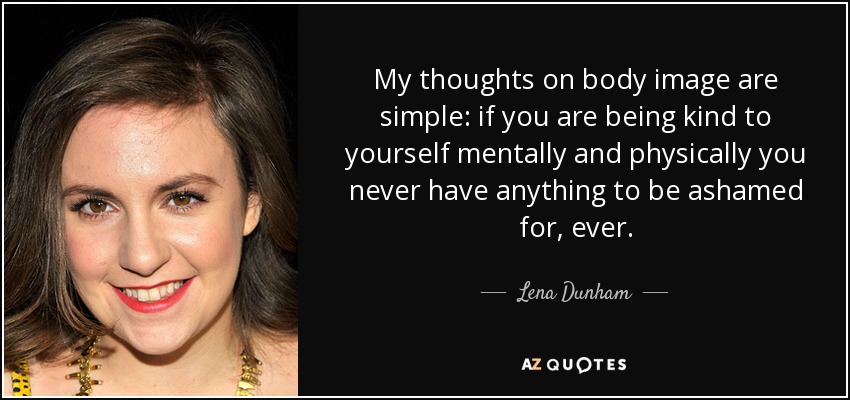 My thoughts on body image are simple: if you are being kind to yourself mentally and physically you never have anything to be ashamed for, ever. - Lena Dunham