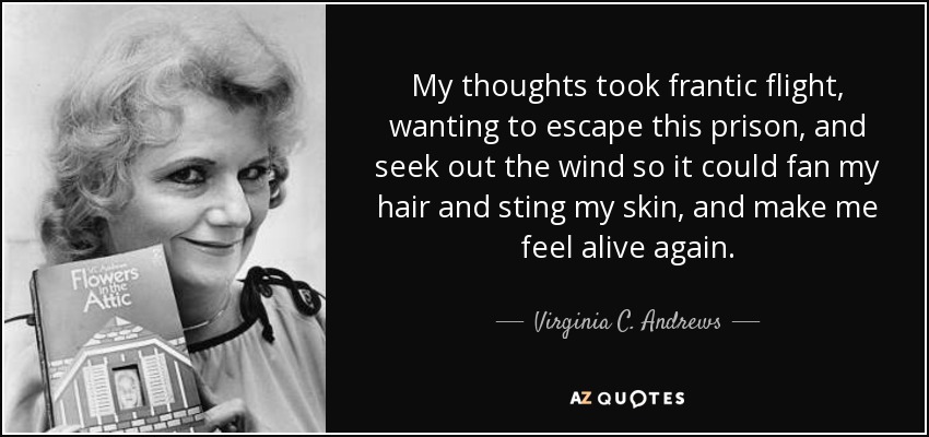 My thoughts took frantic flight, wanting to escape this prison, and seek out the wind so it could fan my hair and sting my skin, and make me feel alive again. - Virginia C. Andrews