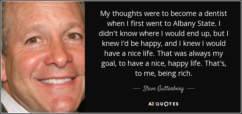 My thoughts were to become a dentist when I first went to Albany State. I didn't know where I would end up, but I knew I'd be happy, and I knew I would have a nice life. That was always my goal, to have a nice, happy life. That's, to me, being rich. - Steve Guttenberg