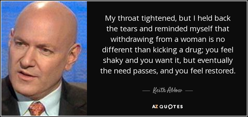 My throat tightened, but I held back the tears and reminded myself that withdrawing from a woman is no different than kicking a drug; you feel shaky and you want it, but eventually the need passes, and you feel restored. - Keith Ablow