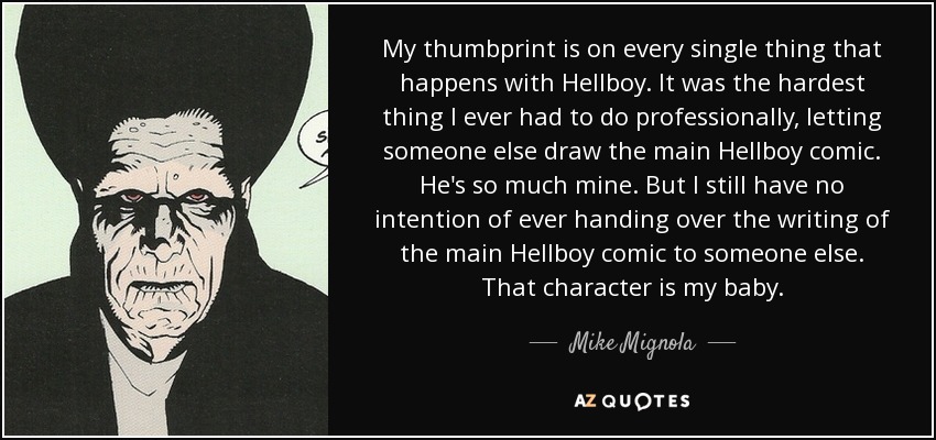 My thumbprint is on every single thing that happens with Hellboy. It was the hardest thing I ever had to do professionally, letting someone else draw the main Hellboy comic. He's so much mine. But I still have no intention of ever handing over the writing of the main Hellboy comic to someone else. That character is my baby. - Mike Mignola
