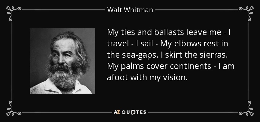 My ties and ballasts leave me - I travel - I sail - My elbows rest in the sea-gaps. I skirt the sierras. My palms cover continents - I am afoot with my vision. - Walt Whitman