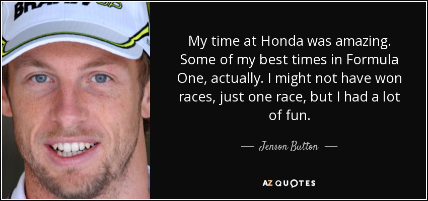 My time at Honda was amazing. Some of my best times in Formula One, actually. I might not have won races, just one race, but I had a lot of fun. - Jenson Button
