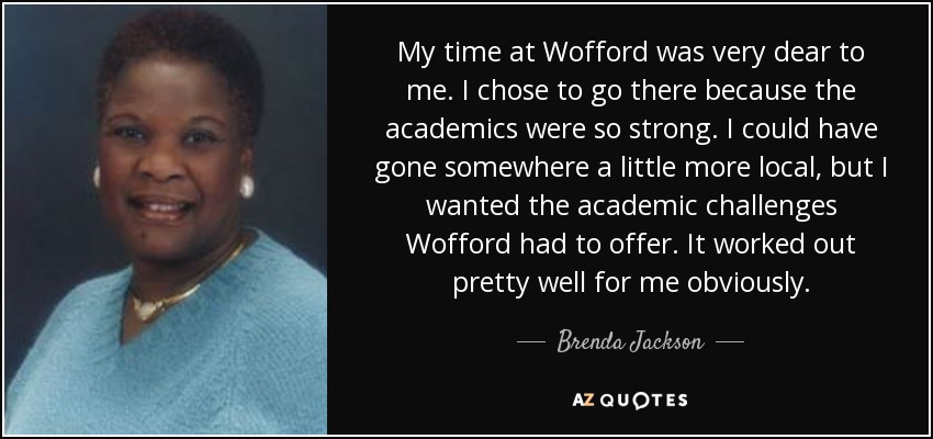 My time at Wofford was very dear to me. I chose to go there because the academics were so strong. I could have gone somewhere a little more local, but I wanted the academic challenges Wofford had to offer. It worked out pretty well for me obviously. - Brenda Jackson