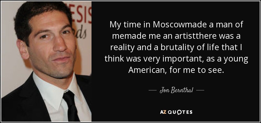 My time in Moscowmade a man of memade me an artistthere was a reality and a brutality of life that I think was very important, as a young American, for me to see. - Jon Bernthal