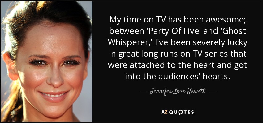 My time on TV has been awesome; between 'Party Of Five' and 'Ghost Whisperer,' I've been severely lucky in great long runs on TV series that were attached to the heart and got into the audiences' hearts. - Jennifer Love Hewitt