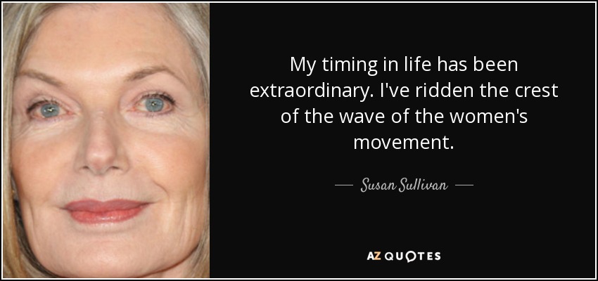 My timing in life has been extraordinary. I've ridden the crest of the wave of the women's movement. - Susan Sullivan