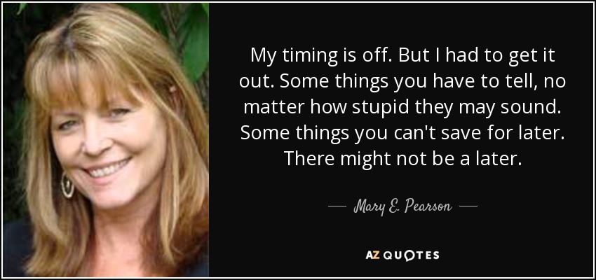 My timing is off. But I had to get it out. Some things you have to tell, no matter how stupid they may sound. Some things you can't save for later. There might not be a later. - Mary E. Pearson