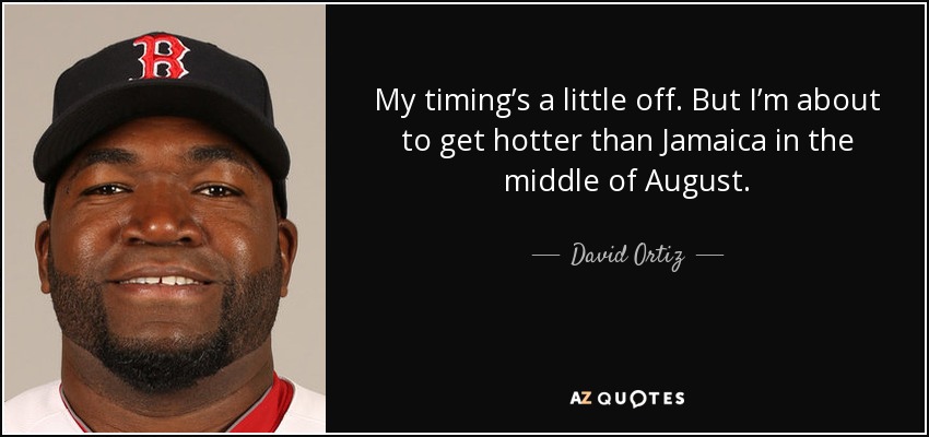 My timing’s a little off. But I’m about to get hotter than Jamaica in the middle of August. - David Ortiz