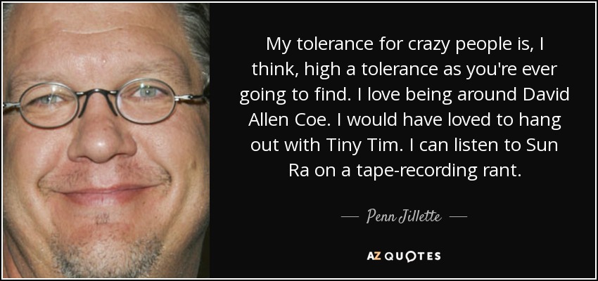 My tolerance for crazy people is, I think, high a tolerance as you're ever going to find. I love being around David Allen Coe. I would have loved to hang out with Tiny Tim. I can listen to Sun Ra on a tape-recording rant. - Penn Jillette