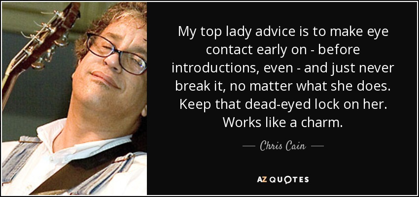 My top lady advice is to make eye contact early on - before introductions, even - and just never break it, no matter what she does. Keep that dead-eyed lock on her. Works like a charm. - Chris Cain
