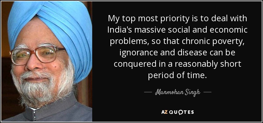 My top most priority is to deal with India's massive social and economic problems, so that chronic poverty, ignorance and disease can be conquered in a reasonably short period of time. - Manmohan Singh