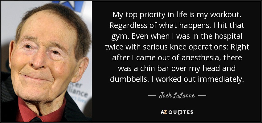 My top priority in life is my workout. Regardless of what happens, I hit that gym. Even when I was in the hospital twice with serious knee operations: Right after I came out of anesthesia, there was a chin bar over my head and dumbbells. I worked out immediately. - Jack LaLanne